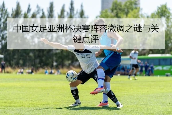 中国女足亚洲杯决赛阵容微调之谜与关键点评